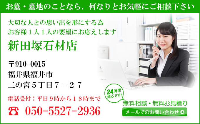 お墓・墓地のことなら、何なりとお気軽にご相談下さい
大切な人との思い出を形にする為
お客様１人１人の要望にお応えします
新田塚石材店
〒910-0015
福井県福井市
二の宮５丁目７－２７
電話受付：平日９時から１８時まで
050-5527-2936
24時間対応です！
無料相談・無料お見積り
メールでのお問い合わせ