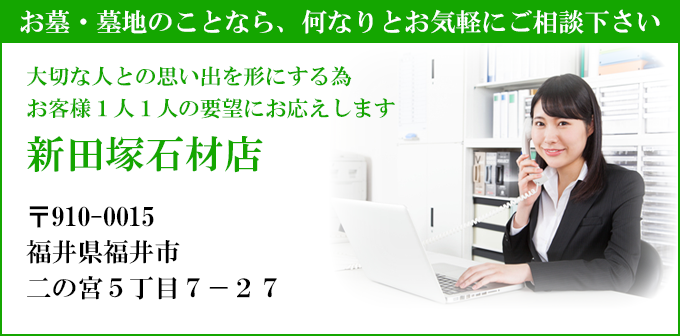 お墓・墓地のことなら、何なりとお気軽にご相談下さい
大切な人との思い出を形にする為
お客様１人１人の要望にお応えします
新田塚石材店
〒910-0015
福井県福井市
二の宮５丁目７－２７
